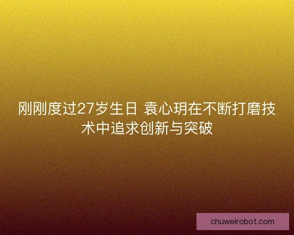 刚刚度过27岁生日 袁心玥在不断打磨技术中追求创新与突破