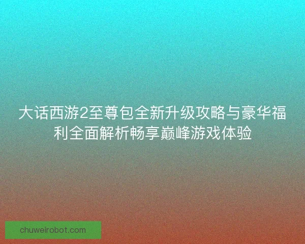 大话西游2至尊包全新升级攻略与豪华福利全面解析畅享巅峰游戏体验