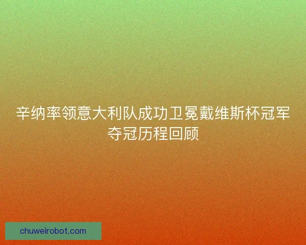 辛纳率领意大利队成功卫冕戴维斯杯冠军夺冠历程回顾